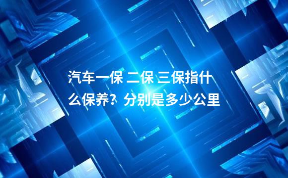 汽车一保 二保 三保指什么保养？分别是多少公里